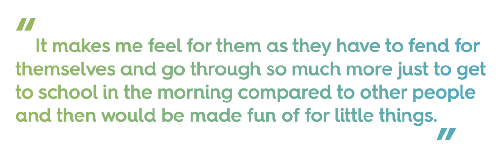 quote text: "it makes me feel for them as they have to fend for themselves and go through so much more just to get to school in the morning compared to other people and then would be made fun of for little things"